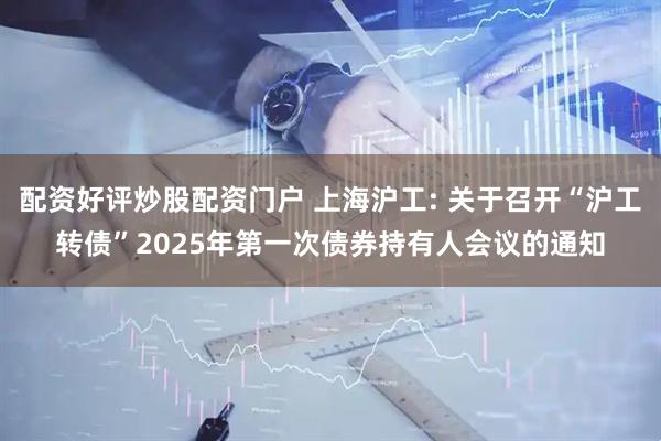 配资好评炒股配资门户 上海沪工: 关于召开“沪工转债”2025年第一次债券持有人会议的通知