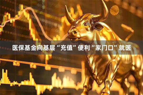 医保基金向基层“充值”便利“家门口”就医