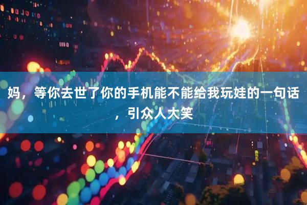 妈，等你去世了你的手机能不能给我玩娃的一句话，引众人大笑