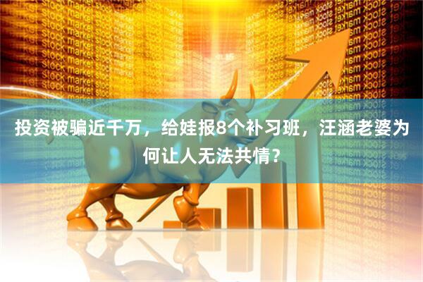 投资被骗近千万，给娃报8个补习班，汪涵老婆为何让人无法共情？