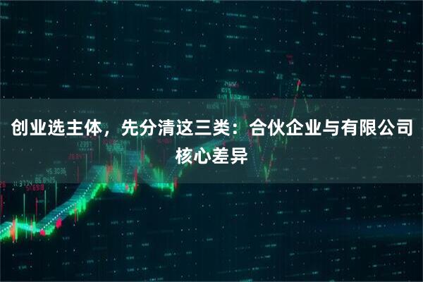 创业选主体，先分清这三类：合伙企业与有限公司核心差异