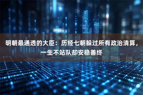 明朝最通透的大臣：历经七朝躲过所有政治清算，一生不站队却安稳善终
