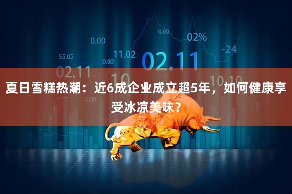 夏日雪糕热潮：近6成企业成立超5年，如何健康享受冰凉美味？