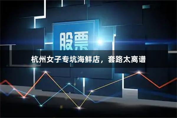 杭州女子专坑海鲜店，套路太离谱