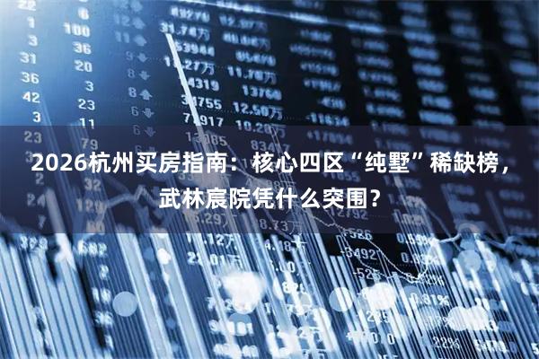 2026杭州买房指南：核心四区“纯墅”稀缺榜，武林宸院凭什么突围？