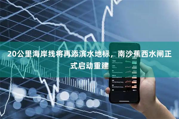 20公里海岸线将再添滨水地标，南沙蕉西水闸正式启动重建