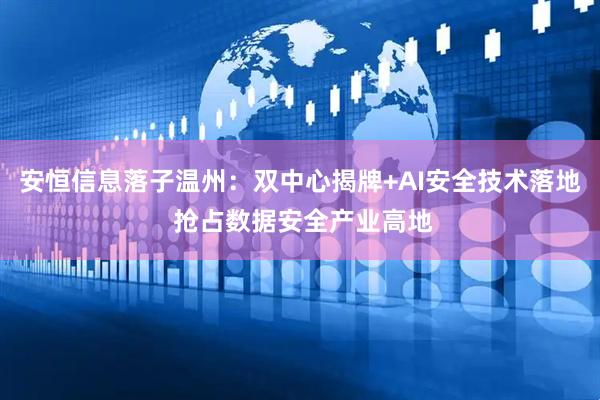 安恒信息落子温州：双中心揭牌+AI安全技术落地 抢占数据安全产业高地