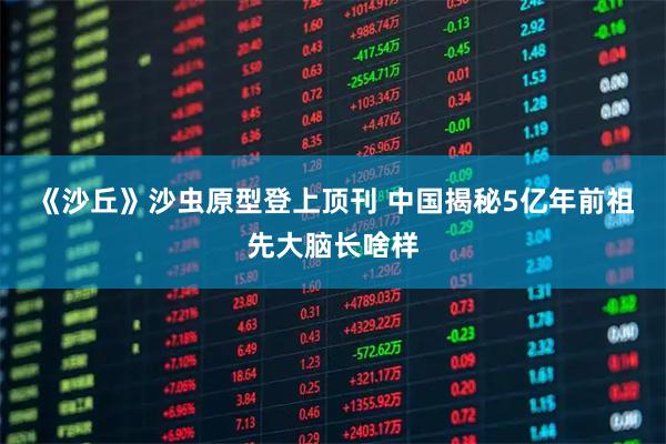 《沙丘》沙虫原型登上顶刊 中国揭秘5亿年前祖先大脑长啥样