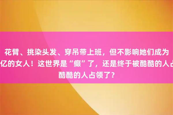 花臂、挑染头发、穿吊带上班，但不影响她们成为身家百亿的女人！这世界是“癫”了，还是终于被酷酷的人占领了？