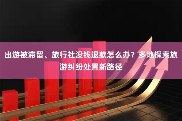出游被滞留、旅行社没钱退款怎么办？多地探索旅游纠纷处置新路径
