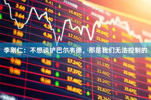 李刚仁：不想谈铲巴尔韦德，那是我们无法控制的