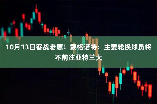 10月13日客战老鹰！戴格诺特：主要轮换球员将不前往亚特兰大
